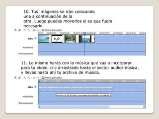 10. Tus imágenes se irán colocando
una a continuación de la
otra. Luego puedes moverlos si es que fuera
necesario.
11. Lo mismo harás con la música que vas a incorporar
para tu video, clic arrastrado hasta el sector audio/música,
y llevas hasta ahí tu archivo de música.
 