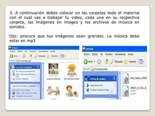 3. A continuación debes colocar en las carpetas todo el material
con el cual vas a trabajar tu video, cada una en su respectiva
carpeta, las imágenes en images y los archivos de música en
sonidos.
Ojo: procura que tus imágenes sean grandes. La música debe
estar en mp3
 