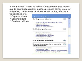 3. En el Panel “Tareas de Película” encontrarás tres menús,
que te permitirán realizar muchas acciones como, importar
imágenes, transiciones de video, editar títulos, efectos y
transiciones, etc.
* Capturar vídeo
* Editar película
* Finalizar película
 