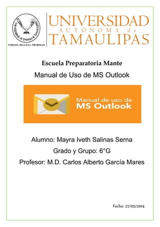 Escuela Preparatoria Mante
Manual de Uso de MS Outlook
Alumno: Mayra Iveth Salinas Serna
Grado y Grupo: 6°G
Profesor: M.D. Carlos Alberto García Mares
Fecha: 27/05/2014
 
