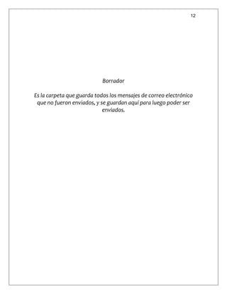 12
Borrador
Es la carpeta que guarda todos los mensajes de correo electrónico
que no fueron enviados, y se guardan aquí para luego poder ser
enviados.
 