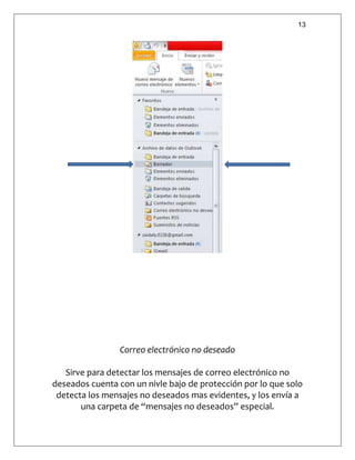 13
Correo electrónico no deseado
Sirve para detectar los mensajes de correo electrónico no
deseados cuenta con un nivle bajo de protección por lo que solo
detecta los mensajes no deseados mas evidentes, y los envía a
una carpeta de “mensajes no deseados” especial.
 
