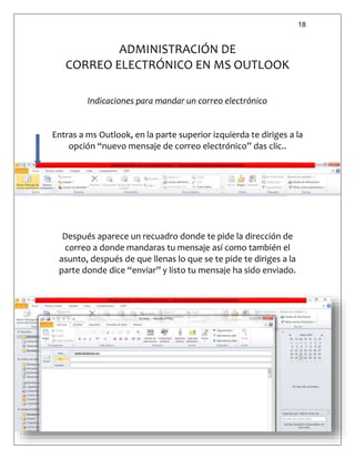 18
ADMINISTRACIÓN DE
CORREO ELECTRÓNICO EN MS OUTLOOK
Indicaciones para mandar un correo electrónico
Entras a ms Outlook, en la parte superior izquierda te diriges a la
opción “nuevo mensaje de correo electrónico” das clic..
Después aparece un recuadro donde te pide la dirección de
correo a donde mandaras tu mensaje así como también el
asunto, después de que llenas lo que se te pide te diriges a la
parte donde dice “enviar” y listo tu mensaje ha sido enviado.
 