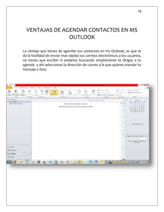 19
VENTAJAS DE AGENDAR CONTACTOS EN MS
OUTLOOK
La ventaja que tienes de agendar tus contactos en ms Outlook, es que te
da la facilidad de enviar mas rápido tus correos electrónicos a los usuarios,
no tienes que escribir ni andarlos buscando simplemente te diriges a tu
agenda y ahí seleccionas la dirección de correo a la que quieres mandar tu
mensaje y listo.
 