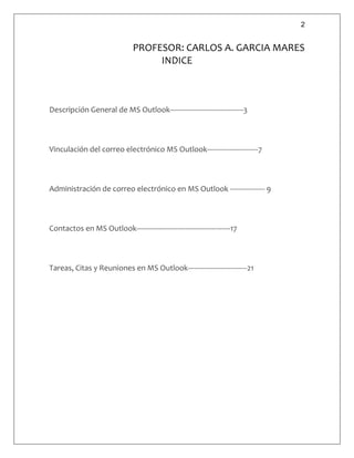 2
PROFESOR: CARLOS A. GARCIA MARES
INDICE
Descripción General de MS Outlook------------------------------------3
Vinculación del correo electrónico MS Outlook-------------------------7
Administración de correo electrónico en MS Outlook ----------------- 9
Contactos en MS Outlook----------------------------------------------17
Tareas, Citas y Reuniones en MS Outlook-----------------------------21
 