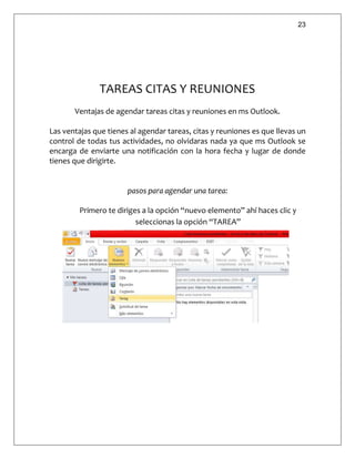 23
TAREAS CITAS Y REUNIONES
Ventajas de agendar tareas citas y reuniones en ms Outlook.
Las ventajas que tienes al agendar tareas, citas y reuniones es que llevas un
control de todas tus actividades, no olvidaras nada ya que ms Outlook se
encarga de enviarte una notificación con la hora fecha y lugar de donde
tienes que dirigirte.
pasos para agendar una tarea:
Primero te diriges a la opción “nuevo elemento” ahí haces clic y
seleccionas la opción “TAREA”
 