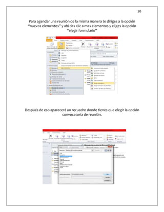 26
Para agendar una reunión de la misma manera te diriges a la opción
“nuevos elementos” y ahí das clic a mas elementos y eliges la opción
“elegir formulario”
Después de eso aparecerá un recuadro donde tienes que elegir la opción
convocatoria de reunión.
 
