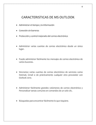 4
CARACTERISTICAS DE MS OUTLOOK
 Administrar el tiempo y la información
 Conexión sin barreras
 Protección y control mejorado del correo electrónico
 Administrar varias cuentas de correo electrónico desde un único
lugar.
 Puede administrar fácilmente los mensajes de correo electrónico de
varios buzones.
 Sincronice varias cuentas de correo electrónico de servicios como
Hotmail, Gmail o de prácticamente cualquier otro proveedor con
Outlook 2010.
 Administrar fácilmente grandes volúmenes de correo electrónico y
Personalizar tareas comunes en comandos de un solo clic.
 Búsquedas para encontrar fácilmente lo que requiere.
 