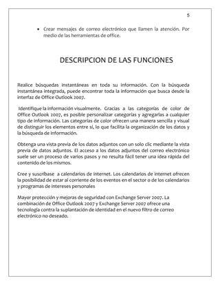 5
 Crear mensajes de correo electrónico que llamen la atención. Por
medio de las herramientas de office.
DESCRIPCION DE LAS FUNCIONES
Realice búsquedas instantáneas en toda su información. Con la búsqueda
instantánea integrada, puede encontrar toda la información que busca desde la
interfaz de Office Outlook 2007.
Identifique la información visualmente. Gracias a las categorías de color de
Office Outlook 2007, es posible personalizar categorías y agregarlas a cualquier
tipo de información. Las categorías de color ofrecen una manera sencilla y visual
de distinguir los elementos entre sí, lo que facilita la organización de los datos y
la búsqueda de información.
Obtenga una vista previa de los datos adjuntos con un solo clic mediante la vista
previa de datos adjuntos. El acceso a los datos adjuntos del correo electrónico
suele ser un proceso de varios pasos y no resulta fácil tener una idea rápida del
contenido de los mismos.
Cree y suscríbase a calendarios de internet. Los calendarios de internet ofrecen
la posibilidad de estar al corriente de los eventos en el sector o de los calendarios
y programas de intereses personales
Mayor protección y mejoras de seguridad con Exchange Server 2007. La
combinación de Office Outlook 2007 y Exchange Server 2007 ofrece una
tecnología contra la suplantación de identidad en el nuevo filtro de correo
electrónico no deseado.
 