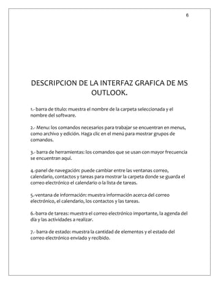 6
DESCRIPCION DE LA INTERFAZ GRAFICA DE MS
OUTLOOK.
1.- barra de titulo: muestra el nombre de la carpeta seleccionada y el
nombre del software.
2.- Menu: los comandos necesarios para trabajar se encuentran en menus,
como archivo y edición. Haga clic en el menú para mostrar grupos de
comandos.
3.- barra de herramientas: los comandos que se usan con mayor frecuencia
se encuentran aquí.
4.-panel de navegación: puede cambiar entre las ventanas correo,
calendario, contactos y tareas para mostrar la carpeta donde se guarda el
correo electrónico el calendario o la lista de tareas.
5.-ventana de información: muestra información acerca del correo
electrónico, el calendario, los contactos y las tareas.
6.-barra de tareas: muestra el correo electrónico importante, la agenda del
día y las actividades a realizar.
7.- barra de estado: muestra la cantidad de elementos y el estado del
correo electrónico enviado y recibido.
 
