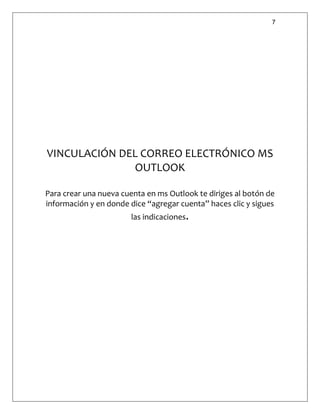 7
VINCULACIÓN DEL CORREO ELECTRÓNICO MS
OUTLOOK
Para crear una nueva cuenta en ms Outlook te diriges al botón de
información y en donde dice “agregar cuenta” haces clic y sigues
las indicaciones.
 