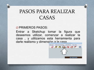 PASOS PARA REALIZAR
CASAS
O PRIMEROS PASOS:
Entrar a Sketchup tomar la figura que
deseemos utilizar, comenzar a realizar la
casa , y utilizamos esta herramienta para
darle realismo y dimensión a la casa.
 