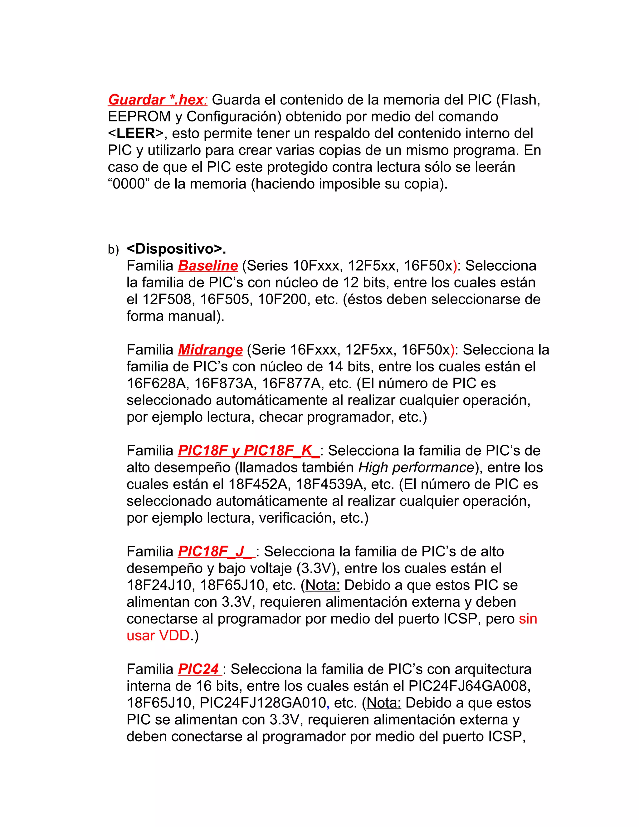 Guardar *.hex: Guarda el contenido de la memoria del PIC (Flash,
EEPROM y Configuración) obtenido por medio del comando
<LEER>, esto permite tener un respaldo del contenido interno del
PIC y utilizarlo para crear varias copias de un mismo programa. En
caso de que el PIC este protegido contra lectura sólo se leerán
“0000” de la memoria (haciendo imposible su copia).



b) <Dispositivo>.
  Familia Baseline (Series 10Fxxx, 12F5xx, 16F50x): Selecciona
  la familia de PIC’s con núcleo de 12 bits, entre los cuales están
  el 12F508, 16F505, 10F200, etc. (éstos deben seleccionarse de
  forma manual).

  Familia Midrange (Serie 16Fxxx, 12F5xx, 16F50x): Selecciona la
  familia de PIC’s con núcleo de 14 bits, entre los cuales están el
  16F628A, 16F873A, 16F877A, etc. (El número de PIC es
  seleccionado automáticamente al realizar cualquier operación,
  por ejemplo lectura, checar programador, etc.)

  Familia PIC18F y PIC18F_K_: Selecciona la familia de PIC’s de
  alto desempeño (llamados también High performance), entre los
  cuales están el 18F452A, 18F4539A, etc. (El número de PIC es
  seleccionado automáticamente al realizar cualquier operación,
  por ejemplo lectura, verificación, etc.)

  Familia PIC18F_J_ : Selecciona la familia de PIC’s de alto
  desempeño y bajo voltaje (3.3V), entre los cuales están el
  18F24J10, 18F65J10, etc. (Nota: Debido a que estos PIC se
  alimentan con 3.3V, requieren alimentación externa y deben
  conectarse al programador por medio del puerto ICSP, pero sin
  usar VDD.)

  Familia PIC24 : Selecciona la familia de PIC’s con arquitectura
  interna de 16 bits, entre los cuales están el PIC24FJ64GA008,
  18F65J10, PIC24FJ128GA010, etc. (Nota: Debido a que estos
  PIC se alimentan con 3.3V, requieren alimentación externa y
  deben conectarse al programador por medio del puerto ICSP,
 