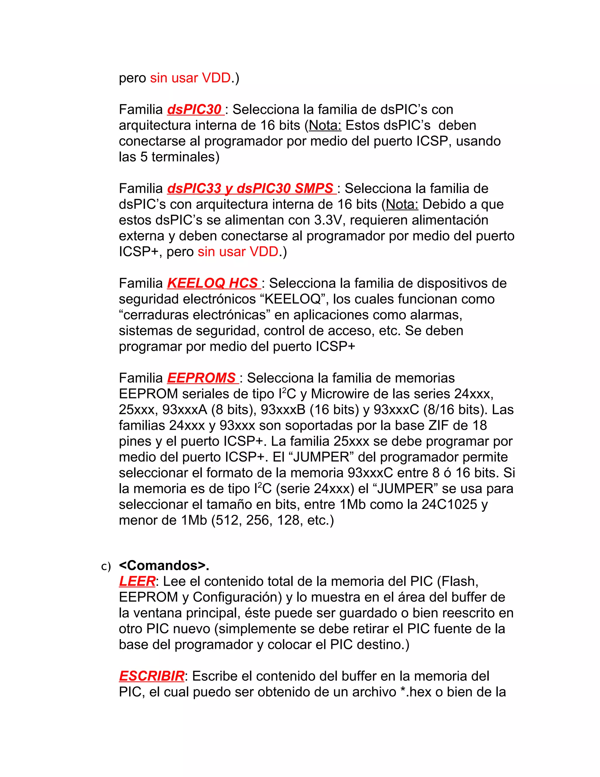 pero sin usar VDD.)

  Familia dsPIC30 : Selecciona la familia de dsPIC’s con
  arquitectura interna de 16 bits (Nota: Estos dsPIC’s deben
  conectarse al programador por medio del puerto ICSP, usando
  las 5 terminales)

  Familia dsPIC33 y dsPIC30 SMPS : Selecciona la familia de
  dsPIC’s con arquitectura interna de 16 bits (Nota: Debido a que
  estos dsPIC’s se alimentan con 3.3V, requieren alimentación
  externa y deben conectarse al programador por medio del puerto
  ICSP+, pero sin usar VDD.)

  Familia KEELOQ HCS : Selecciona la familia de dispositivos de
  seguridad electrónicos “KEELOQ”, los cuales funcionan como
  “cerraduras electrónicas” en aplicaciones como alarmas,
  sistemas de seguridad, control de acceso, etc. Se deben
  programar por medio del puerto ICSP+

  Familia EEPROMS : Selecciona la familia de memorias
  EEPROM seriales de tipo I2C y Microwire de las series 24xxx,
  25xxx, 93xxxA (8 bits), 93xxxB (16 bits) y 93xxxC (8/16 bits). Las
  familias 24xxx y 93xxx son soportadas por la base ZIF de 18
  pines y el puerto ICSP+. La familia 25xxx se debe programar por
  medio del puerto ICSP+. El “JUMPER” del programador permite
  seleccionar el formato de la memoria 93xxxC entre 8 ó 16 bits. Si
  la memoria es de tipo I2C (serie 24xxx) el “JUMPER” se usa para
  seleccionar el tamaño en bits, entre 1Mb como la 24C1025 y
  menor de 1Mb (512, 256, 128, etc.)


c) <Comandos>.
  LEER: Lee el contenido total de la memoria del PIC (Flash,
  EEPROM y Configuración) y lo muestra en el área del buffer de
  la ventana principal, éste puede ser guardado o bien reescrito en
  otro PIC nuevo (simplemente se debe retirar el PIC fuente de la
  base del programador y colocar el PIC destino.)

  ESCRIBIR: Escribe el contenido del buffer en la memoria del
  PIC, el cual puedo ser obtenido de un archivo *.hex o bien de la
 