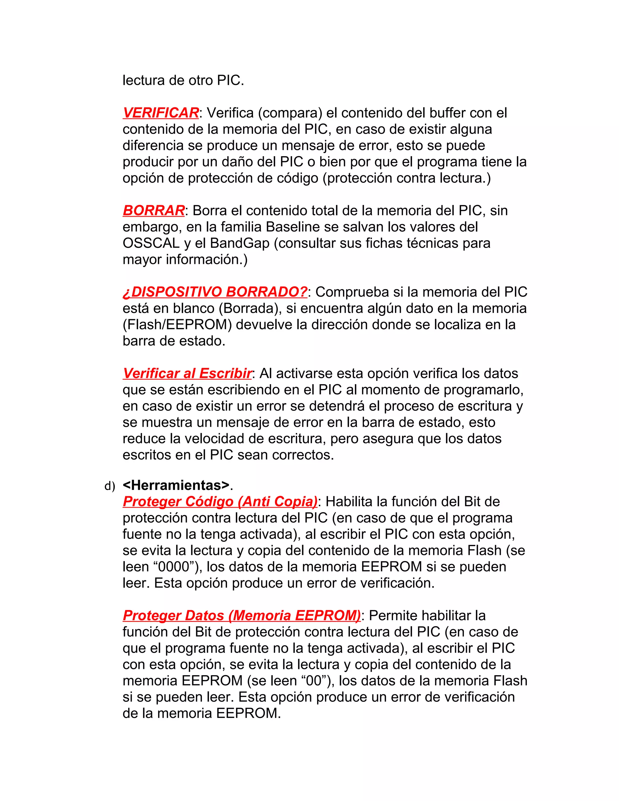 lectura de otro PIC.

  VERIFICAR: Verifica (compara) el contenido del buffer con el
  contenido de la memoria del PIC, en caso de existir alguna
  diferencia se produce un mensaje de error, esto se puede
  producir por un daño del PIC o bien por que el programa tiene la
  opción de protección de código (protección contra lectura.)

  BORRAR: Borra el contenido total de la memoria del PIC, sin
  embargo, en la familia Baseline se salvan los valores del
  OSSCAL y el BandGap (consultar sus fichas técnicas para
  mayor información.)

  ¿DISPOSITIVO BORRADO?: Comprueba si la memoria del PIC
  está en blanco (Borrada), si encuentra algún dato en la memoria
  (Flash/EEPROM) devuelve la dirección donde se localiza en la
  barra de estado.

  Verificar al Escribir: Al activarse esta opción verifica los datos
  que se están escribiendo en el PIC al momento de programarlo,
  en caso de existir un error se detendrá el proceso de escritura y
  se muestra un mensaje de error en la barra de estado, esto
  reduce la velocidad de escritura, pero asegura que los datos
  escritos en el PIC sean correctos.

d) <Herramientas>.
  Proteger Código (Anti Copia): Habilita la función del Bit de
  protección contra lectura del PIC (en caso de que el programa
  fuente no la tenga activada), al escribir el PIC con esta opción,
  se evita la lectura y copia del contenido de la memoria Flash (se
  leen “0000”), los datos de la memoria EEPROM si se pueden
  leer. Esta opción produce un error de verificación.

  Proteger Datos (Memoria EEPROM): Permite habilitar la
  función del Bit de protección contra lectura del PIC (en caso de
  que el programa fuente no la tenga activada), al escribir el PIC
  con esta opción, se evita la lectura y copia del contenido de la
  memoria EEPROM (se leen “00”), los datos de la memoria Flash
  si se pueden leer. Esta opción produce un error de verificación
  de la memoria EEPROM.
 