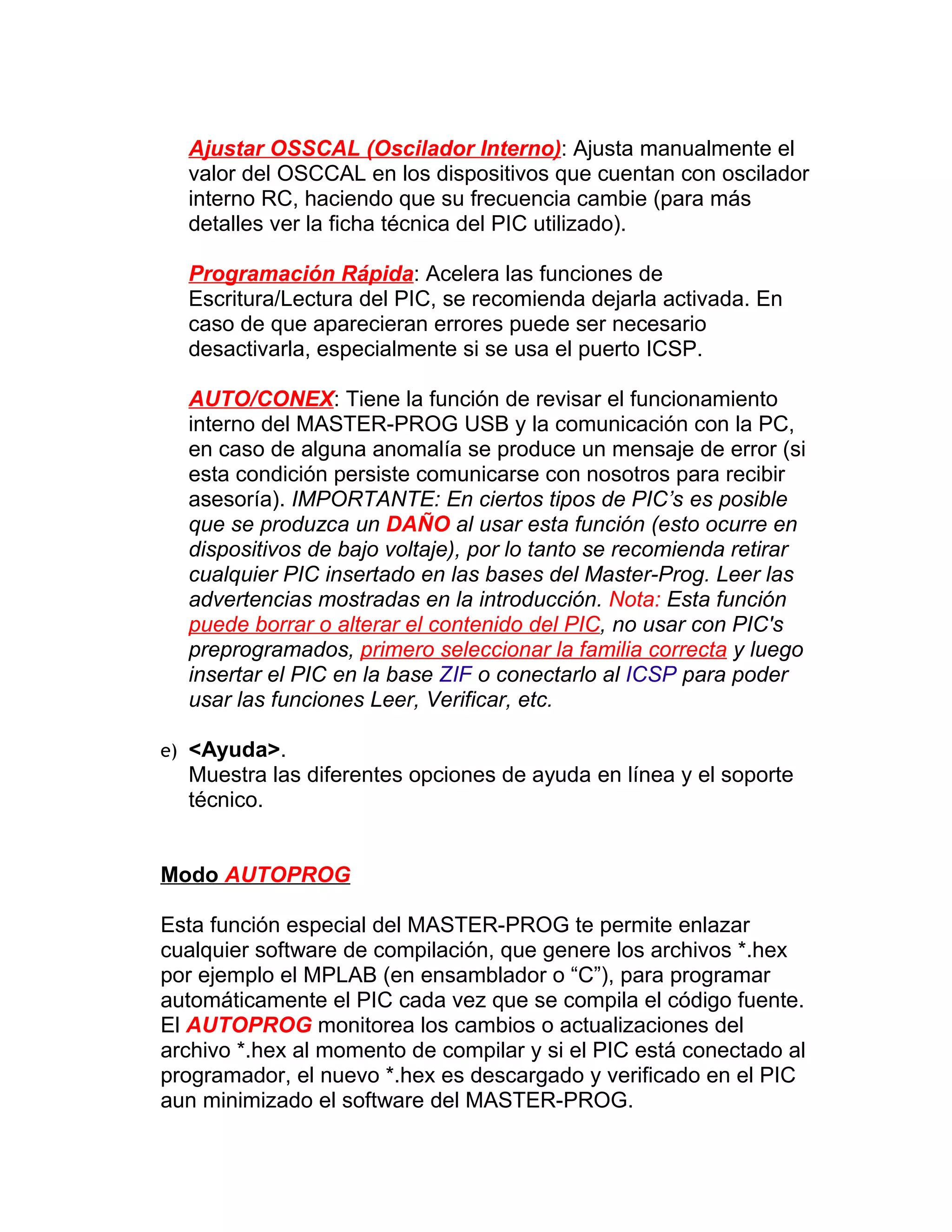 Ajustar OSSCAL (Oscilador Interno): Ajusta manualmente el
  valor del OSCCAL en los dispositivos que cuentan con oscilador
  interno RC, haciendo que su frecuencia cambie (para más
  detalles ver la ficha técnica del PIC utilizado).

  Programación Rápida: Acelera las funciones de
  Escritura/Lectura del PIC, se recomienda dejarla activada. En
  caso de que aparecieran errores puede ser necesario
  desactivarla, especialmente si se usa el puerto ICSP.

  AUTO/CONEX: Tiene la función de revisar el funcionamiento
  interno del MASTER-PROG USB y la comunicación con la PC,
  en caso de alguna anomalía se produce un mensaje de error (si
  esta condición persiste comunicarse con nosotros para recibir
  asesoría). IMPORTANTE: En ciertos tipos de PIC’s es posible
  que se produzca un DAÑO al usar esta función (esto ocurre en
  dispositivos de bajo voltaje), por lo tanto se recomienda retirar
  cualquier PIC insertado en las bases del Master-Prog. Leer las
  advertencias mostradas en la introducción. Nota: Esta función
  puede borrar o alterar el contenido del PIC, no usar con PIC's
  preprogramados, primero seleccionar la familia correcta y luego
  insertar el PIC en la base ZIF o conectarlo al ICSP para poder
  usar las funciones Leer, Verificar, etc.

e) <Ayuda>.
  Muestra las diferentes opciones de ayuda en línea y el soporte
  técnico.


Modo AUTOPROG

Esta función especial del MASTER-PROG te permite enlazar
cualquier software de compilación, que genere los archivos *.hex
por ejemplo el MPLAB (en ensamblador o “C”), para programar
automáticamente el PIC cada vez que se compila el código fuente.
El AUTOPROG monitorea los cambios o actualizaciones del
archivo *.hex al momento de compilar y si el PIC está conectado al
programador, el nuevo *.hex es descargado y verificado en el PIC
aun minimizado el software del MASTER-PROG.
 