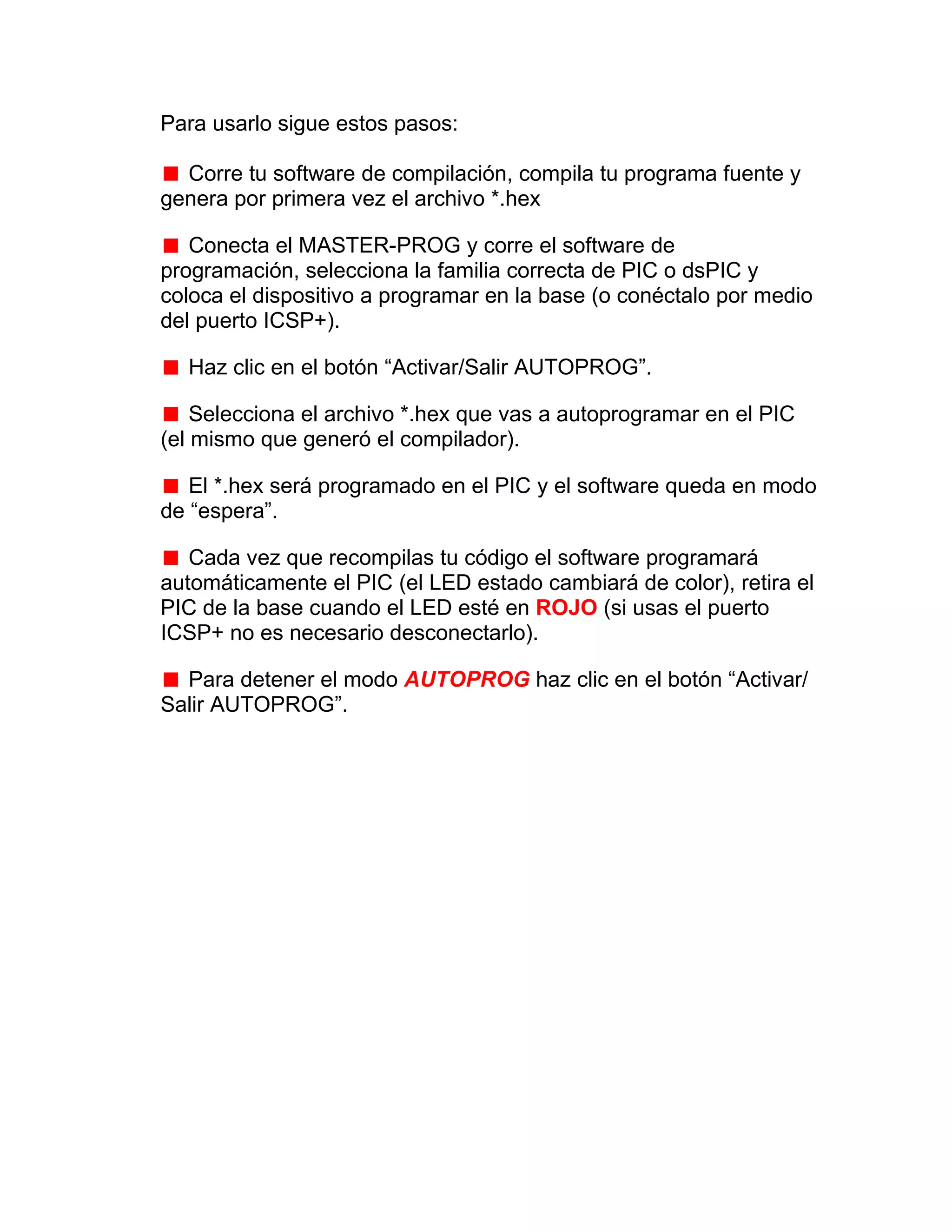 Para usarlo sigue estos pasos:

  Corre tu software de compilación, compila tu programa fuente y
genera por primera vez el archivo *.hex

   Conecta el MASTER-PROG y corre el software de
programación, selecciona la familia correcta de PIC o dsPIC y
coloca el dispositivo a programar en la base (o conéctalo por medio
del puerto ICSP+).

  Haz clic en el botón “Activar/Salir AUTOPROG”.

    Selecciona el archivo *.hex que vas a autoprogramar en el PIC
(el mismo que generó el compilador).

   El *.hex será programado en el PIC y el software queda en modo
de “espera”.

   Cada vez que recompilas tu código el software programará
automáticamente el PIC (el LED estado cambiará de color), retira el
PIC de la base cuando el LED esté en ROJO (si usas el puerto
ICSP+ no es necesario desconectarlo).

  Para detener el modo AUTOPROG haz clic en el botón “Activar/
Salir AUTOPROG”.
 