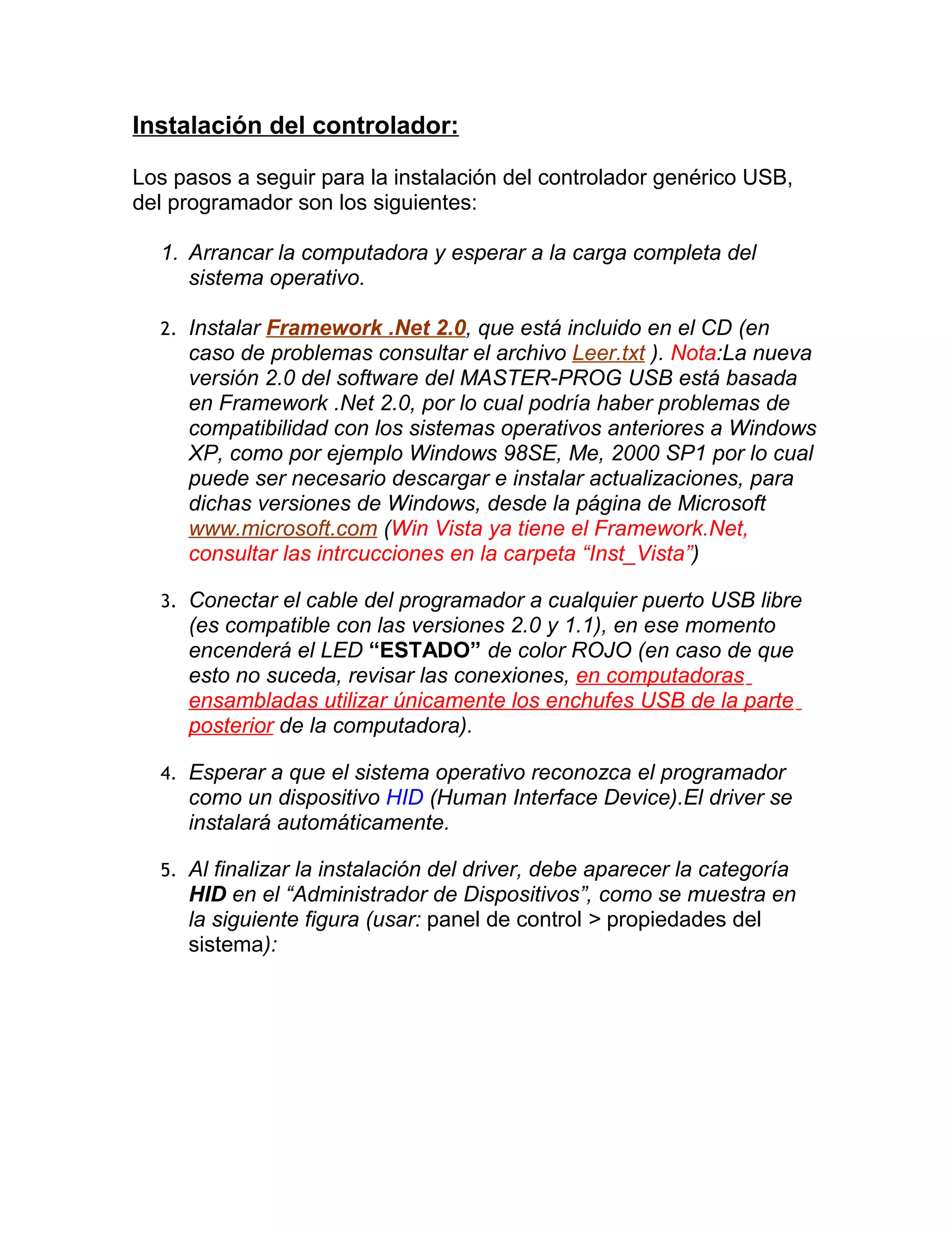 Instalación del controlador:

Los pasos a seguir para la instalación del controlador genérico USB,
del programador son los siguientes:

  1. Arrancar la computadora y esperar a la carga completa del
     sistema operativo.

  2. Instalar Framework .Net 2.0, que está incluido en el CD (en
     caso de problemas consultar el archivo Leer.txt ). Nota:La nueva
     versión 2.0 del software del MASTER-PROG USB está basada
     en Framework .Net 2.0, por lo cual podría haber problemas de
     compatibilidad con los sistemas operativos anteriores a Windows
     XP, como por ejemplo Windows 98SE, Me, 2000 SP1 por lo cual
     puede ser necesario descargar e instalar actualizaciones, para
     dichas versiones de Windows, desde la página de Microsoft
     www.microsoft.com (Win Vista ya tiene el Framework.Net,
     consultar las intrcucciones en la carpeta “Inst_Vista”)

  3. Conectar el cable del programador a cualquier puerto USB libre
     (es compatible con las versiones 2.0 y 1.1), en ese momento
     encenderá el LED “ESTADO” de color ROJO (en caso de que
     esto no suceda, revisar las conexiones, en computadoras
     ensambladas utilizar únicamente los enchufes USB de la parte
     posterior de la computadora).

  4. Esperar a que el sistema operativo reconozca el programador
     como un dispositivo HID (Human Interface Device).El driver se
     instalará automáticamente.

  5. Al finalizar la instalación del driver, debe aparecer la categoría
     HID en el “Administrador de Dispositivos”, como se muestra en
     la siguiente figura (usar: panel de control > propiedades del
     sistema):
 