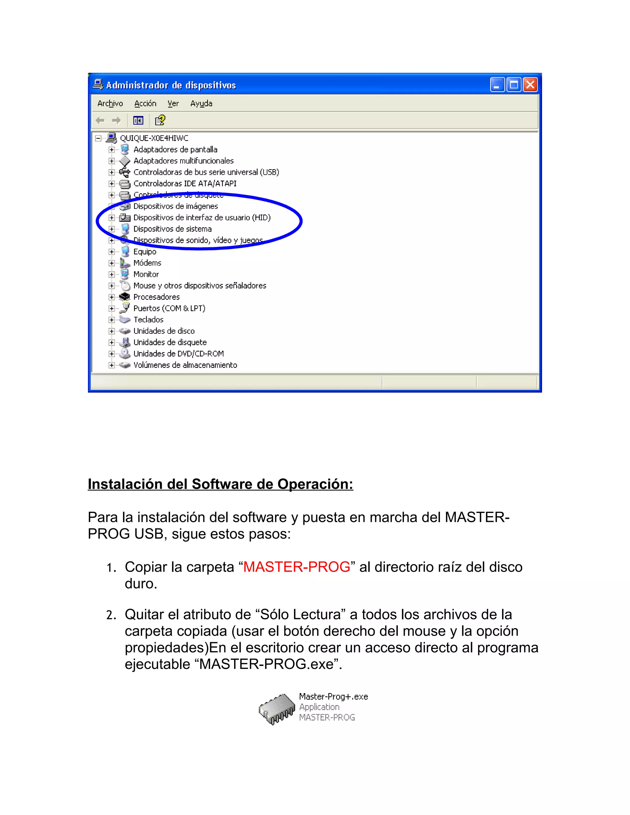 Instalación del Software de Operación:

Para la instalación del software y puesta en marcha del MASTER-
PROG USB, sigue estos pasos:

  1. Copiar la carpeta “MASTER-PROG” al directorio raíz del disco
     duro.

  2. Quitar el atributo de “Sólo Lectura” a todos los archivos de la
     carpeta copiada (usar el botón derecho del mouse y la opción
     propiedades)En el escritorio crear un acceso directo al programa
     ejecutable “MASTER-PROG.exe”.
 