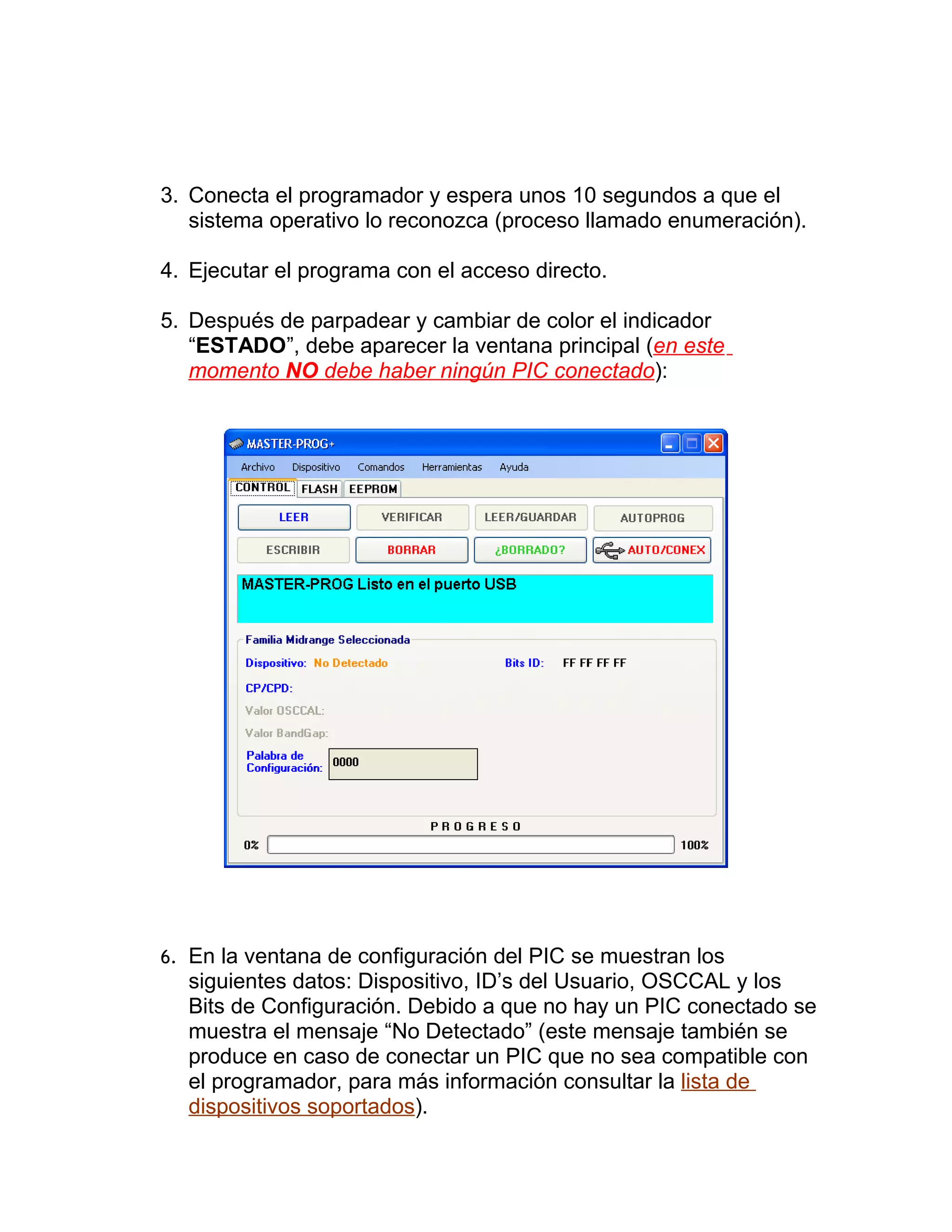 3. Conecta el programador y espera unos 10 segundos a que el
   sistema operativo lo reconozca (proceso llamado enumeración).

4. Ejecutar el programa con el acceso directo.

5. Después de parpadear y cambiar de color el indicador
   “ESTADO”, debe aparecer la ventana principal (en este
   momento NO debe haber ningún PIC conectado):




6. En la ventana de configuración del PIC se muestran los
  siguientes datos: Dispositivo, ID’s del Usuario, OSCCAL y los
  Bits de Configuración. Debido a que no hay un PIC conectado se
  muestra el mensaje “No Detectado” (este mensaje también se
  produce en caso de conectar un PIC que no sea compatible con
  el programador, para más información consultar la lista de
  dispositivos soportados).
 