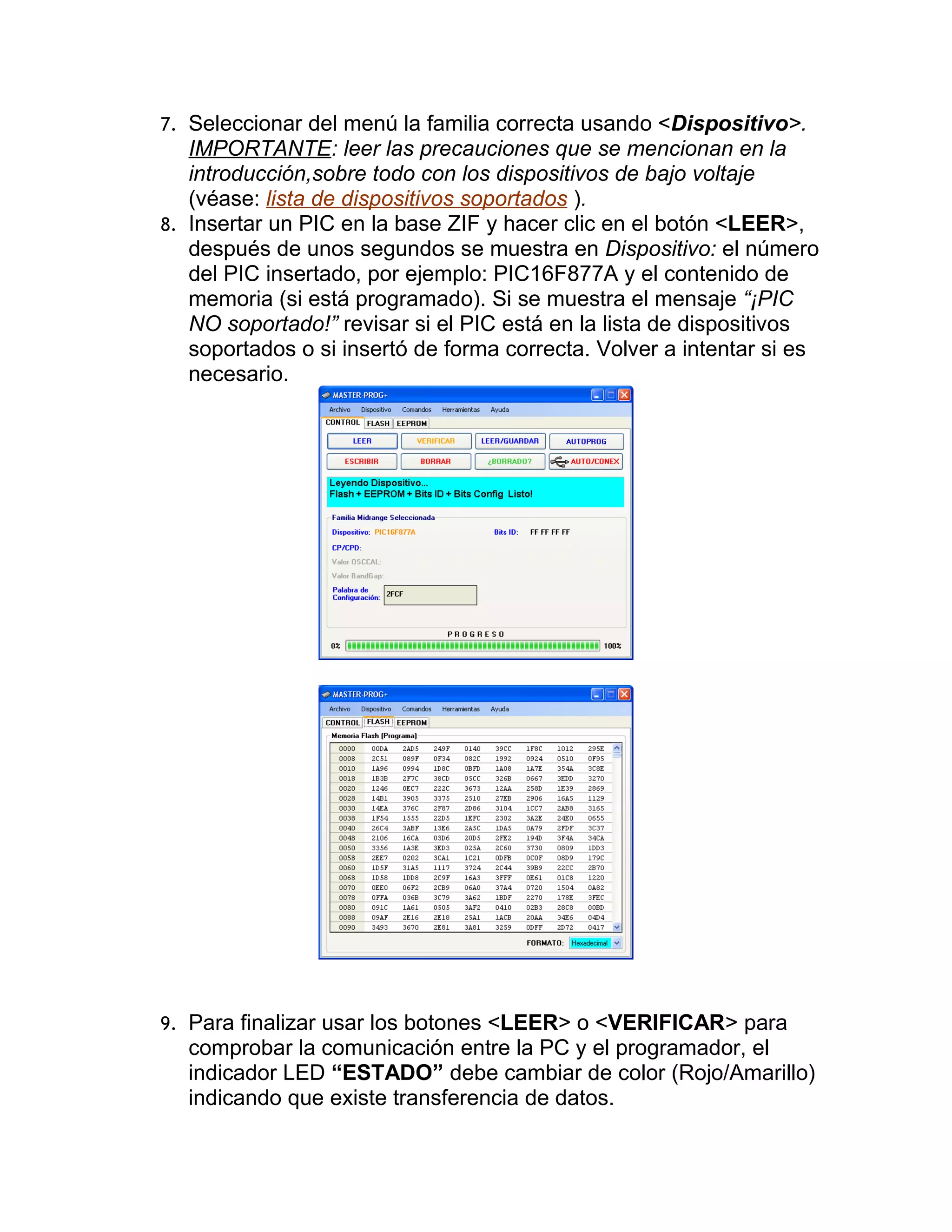 7. Seleccionar del menú la familia correcta usando <Dispositivo>.
   IMPORTANTE: leer las precauciones que se mencionan en la
   introducción,sobre todo con los dispositivos de bajo voltaje
   (véase: lista de dispositivos soportados ).
8. Insertar un PIC en la base ZIF y hacer clic en el botón <LEER>,
   después de unos segundos se muestra en Dispositivo: el número
   del PIC insertado, por ejemplo: PIC16F877A y el contenido de
   memoria (si está programado). Si se muestra el mensaje “¡PIC
   NO soportado!” revisar si el PIC está en la lista de dispositivos
   soportados o si insertó de forma correcta. Volver a intentar si es
   necesario.




9. Para finalizar usar los botones <LEER> o <VERIFICAR> para
  comprobar la comunicación entre la PC y el programador, el
  indicador LED “ESTADO” debe cambiar de color (Rojo/Amarillo)
  indicando que existe transferencia de datos.
 