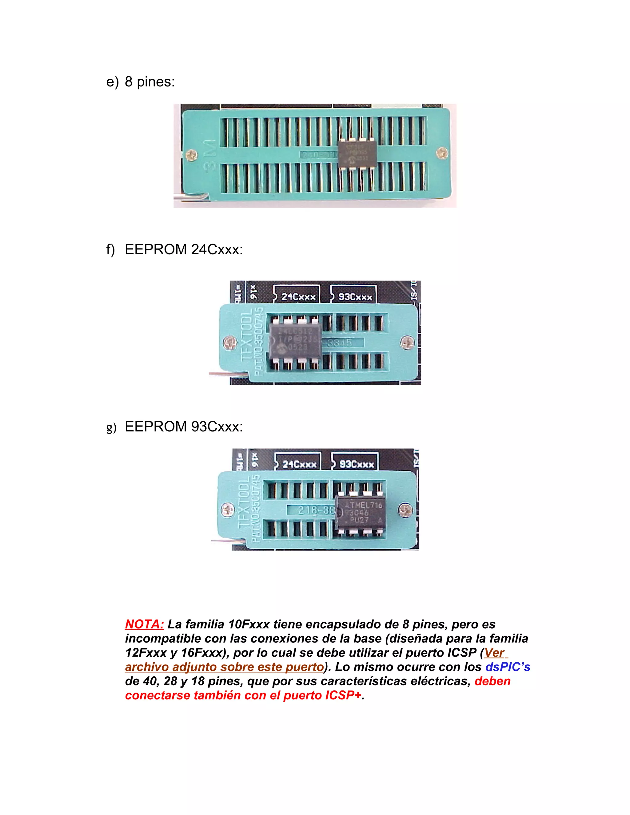 e) 8 pines:




f) EEPROM 24Cxxx:




g) EEPROM 93Cxxx:




  NOTA: La familia 10Fxxx tiene encapsulado de 8 pines, pero es
  incompatible con las conexiones de la base (diseñada para la familia
  12Fxxx y 16Fxxx), por lo cual se debe utilizar el puerto ICSP (Ver
  archivo adjunto sobre este puerto). Lo mismo ocurre con los dsPIC’s
  de 40, 28 y 18 pines, que por sus características eléctricas, deben
  conectarse también con el puerto ICSP+.
 