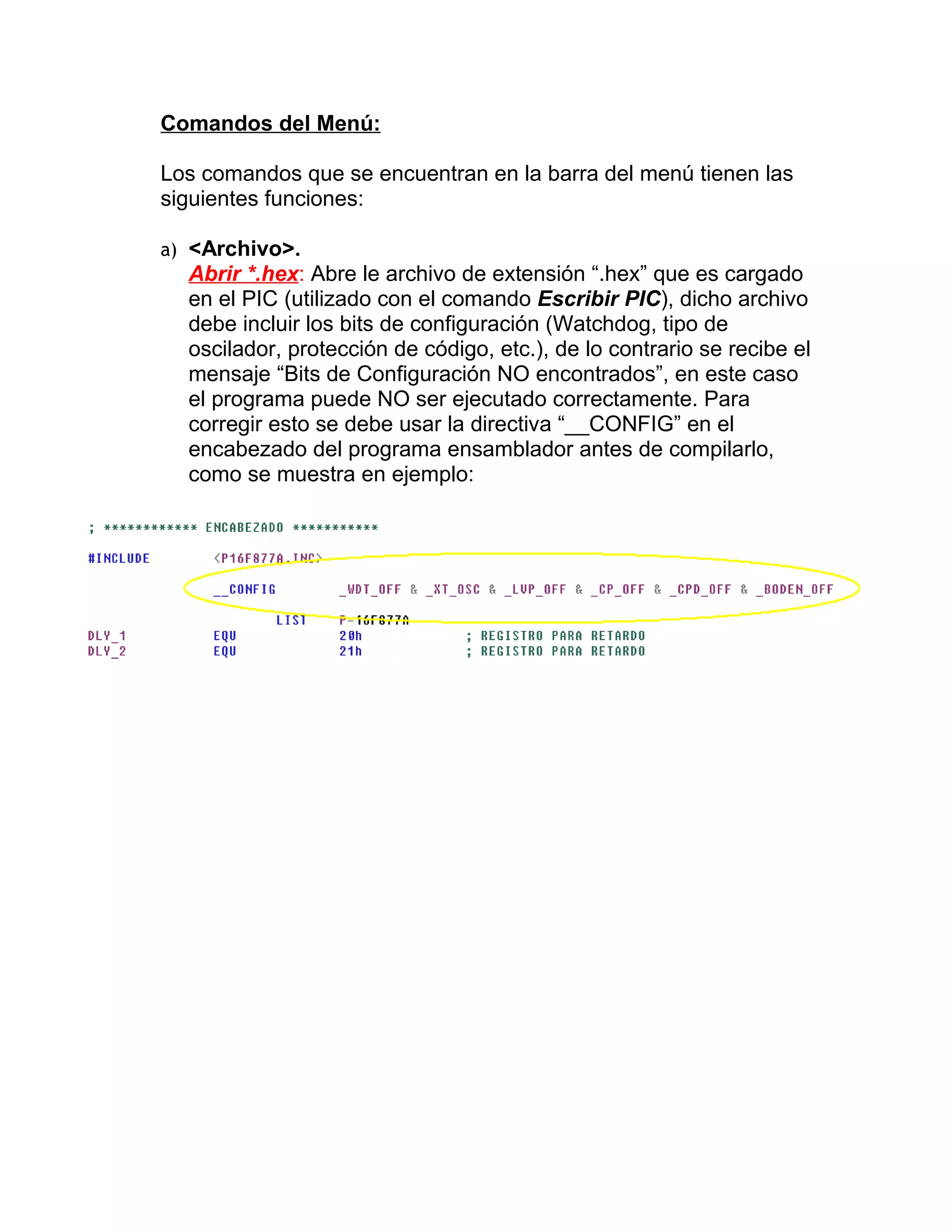 Comandos del Menú:

Los comandos que se encuentran en la barra del menú tienen las
siguientes funciones:

a) <Archivo>.
  Abrir *.hex: Abre le archivo de extensión “.hex” que es cargado
  en el PIC (utilizado con el comando Escribir PIC), dicho archivo
  debe incluir los bits de configuración (Watchdog, tipo de
  oscilador, protección de código, etc.), de lo contrario se recibe el
  mensaje “Bits de Configuración NO encontrados”, en este caso
  el programa puede NO ser ejecutado correctamente. Para
  corregir esto se debe usar la directiva “__CONFIG” en el
  encabezado del programa ensamblador antes de compilarlo,
  como se muestra en ejemplo:
 