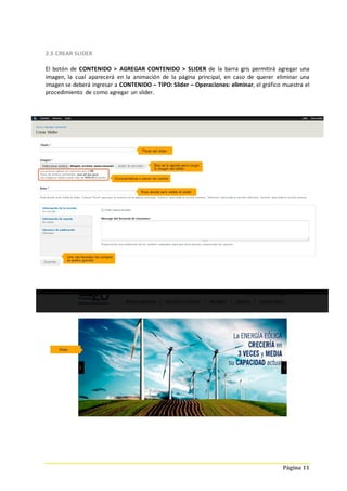 Página 11
2.5 CREAR SLIDER
El botón de CONTENIDO > AGREGAR CONTENIDO > SLIDER de la barra gris permitirá agregar una
imagen, la cual aparecerá en la animación de la página principal, en caso de querer eliminar una
imagen se deberá ingresar a CONTENIDO – TIPO: Slider – Operaciones: eliminar, el gráfico muestra el
procedimiento de como agregar un slider.
 