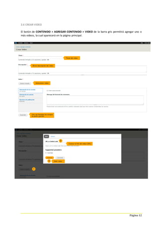 Página 12
2.6 CREAR VIDEO
El botón de CONTENIDO > AGREGAR CONTENIDO > VIDEO de la barra gris permitirá agregar uno o
más videos, la cual aparecerá en la página principal.
 
