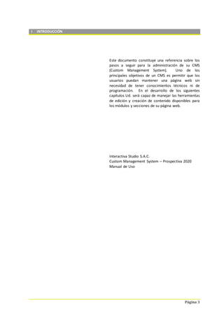 Página 3
I INTRODUCCIÓN
Este documento constituye una referencia sobre los
pasos a seguir para la administración de su CMS
(Custom Management System). Uno de los
principales objetivos de un CMS es permitir que los
usuarios puedan mantener una página web sin
necesidad de tener conocimientos técnicos ni de
programación. En el desarrollo de los siguientes
capítulos Ud. será capaz de manejar las herramientas
de edición y creación de contenido disponibles para
los módulos y secciones de su página web.
Interactiva Studio S.A.C.
Custom Management System – Prospectiva 2020
Manual de Uso
 