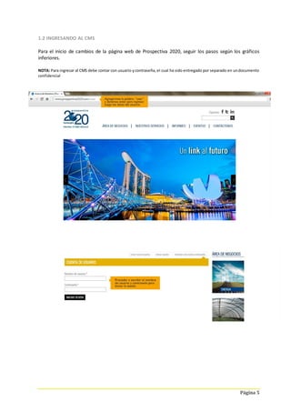 Página 5
1.2 INGRESANDO AL CMS
Para el inicio de cambios de la página web de Prospectiva 2020, seguir los pasos según los gráficos
inferiores.
NOTA: Para ingresar al CMS debe contar con usuario ycontraseña, el cual ha sido entregado por separado en undocumento
confidencial
 