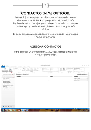 12
CONTACTOS EN MS OUTLOOK.
Las ventajas de agregar contactos a tu cuenta de correo
electrónico de Outlook es que puedes localizarlos más
fácilmente como por ejemplo si quieres mandarle un mensaje
a un amigo ya lo tienes en tu lista de contactos y es más
rápido.
Es decir tienes más accesibilidad a los correos de tus amigos o
cualquier persona.
AGREGAR CONTACTOS
Para agregar un contacto en MS Outlook vamos a inicio y a
“Nuevos elementos”.
 