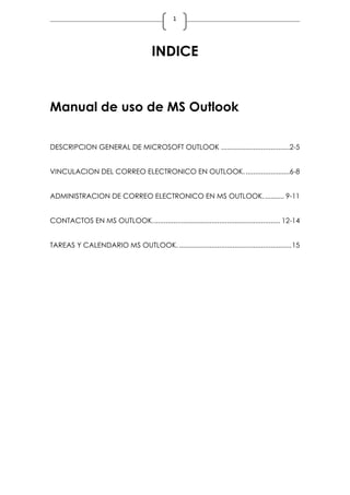 1
INDICE
Manual de uso de MS Outlook
DESCRIPCION GENERAL DE MICROSOFT OUTLOOK ....................................2-5
VINCULACION DEL CORREO ELECTRONICO EN OUTLOOK........................6-8
ADMINISTRACION DE CORREO ELECTRONICO EN MS OUTLOOK........... 9-11
CONTACTOS EN MS OUTLOOK................................................................... 12-14
TAREAS Y CALENDARIO MS OUTLOOK............................................................15
 
