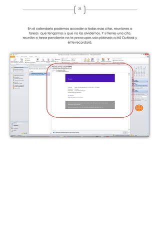 21
En el calendario podemos acceder a todas esas citas, reuniones o
tareas que tengamos y que no las olvidemos. Y si tienes una cita,
reunión o tarea pendiente no te preocupes solo pídeselo a MS Outlook y
él te recordará.
 