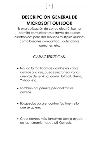 2
DESCRIPCION GENERAL DE
MICROSOFT OUTLOOK
Es una aplicación de correo electrónico nos
permite comunicarnos a través de correos
electrónicos para dar servicios múltiples usuarios
como buzones compartidos, calendarios
comunes, etc.
CARACTERÍZTICAS.
 Nos da la facilidad de administrar varios
correos a la vez, puede sincronizar varias
cuentas de servicios como Hotmail, Gmail,
Yahoo! etc.
 También nos permite personalizar los
correos.
 Búsquedas para encontrar fácilmente lo
que se quiere.
 Crear correos más llamativos con la ayuda
de las herramientas de MS Outlook.
 