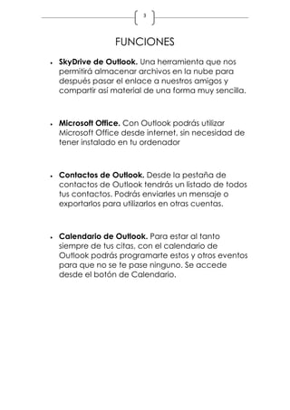 3
FUNCIONES
 SkyDrive de Outlook. Una herramienta que nos
permitirá almacenar archivos en la nube para
después pasar el enlace a nuestros amigos y
compartir así material de una forma muy sencilla.
 Microsoft Office. Con Outlook podrás utilizar
Microsoft Office desde internet, sin necesidad de
tener instalado en tu ordenador
 Contactos de Outlook. Desde la pestaña de
contactos de Outlook tendrás un listado de todos
tus contactos. Podrás enviarles un mensaje o
exportarlos para utilizarlos en otras cuentas.
 Calendario de Outlook. Para estar al tanto
siempre de tus citas, con el calendario de
Outlook podrás programarte estos y otros eventos
para que no se te pase ninguno. Se accede
desde el botón de Calendario.
 