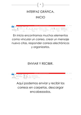 4
INTERFAZ GRÁFICA.
INICIO
En inicio encontramos muchos elementos
como vincular un correo, crear un mensaje
nuevo citas, responder correos electrónicos
y organizarlos.
ENVIAR Y RECIBIR.
Aquí podemos enviar y recibir los
correos en carpetas, descargar
encabezados.
 