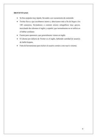 9
DESVENTAJAS
Se hizo popular muy rápido, llevando a un vaciamiento de contenido
Twitter lleva a que escribamos menos y abreviemos más a fin de llegar a los
140 caracteres, llevándonos a cometer errores ortográficos muy graves,
mezclando dos idiomas el inglés y español, que normalmente no se utiliza en
el hablar cotidiano.
Fuente para spammers, que generalmente vienen en inglés
El idioma por defecto de Twitter es el inglés, habiendo cantidad de usuarios
de habla hispana.
Falta de herramientas para incluir al usuario común a este nuevo sistema.
 