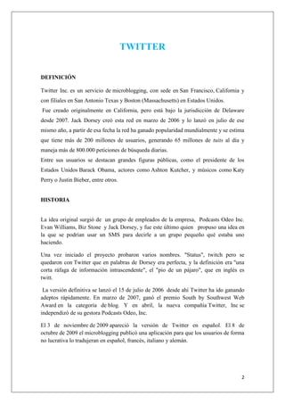 2
TWITTER
DEFINICIÓN
Twitter Inc. es un servicio de microblogging, con sede en San Francisco, California y
con filiales en San Antonio Texas y Boston (Massachusetts) en Estados Unidos.
Fue creado originalmente en California, pero está bajo la jurisdicción de Delaware
desde 2007. Jack Dorsey creó esta red en marzo de 2006 y lo lanzó en julio de ese
mismo año, a partir de esa fecha la red ha ganado popularidad mundialmente y se estima
que tiene más de 200 millones de usuarios, generando 65 millones de tuits al día y
maneja más de 800.000 peticiones de búsqueda diarias.
Entre sus usuarios se destacan grandes figuras públicas, como el presidente de los
Estados Unidos Barack Obama, actores como Ashton Kutcher, y músicos como Katy
Perry o Justin Bieber, entre otros.
HISTORIA
La idea original surgió de un grupo de empleados de la empresa, Podcasts Odeo Inc.
Evan Williams, Biz Stone y Jack Dorsey, y fue este último quien propuso una idea en
la que se podrían usar un SMS para decirle a un grupo pequeño qué estaba uno
haciendo.
Una vez iniciado el proyecto probaron varios nombres. "Status", twitch pero se
quedaron con Twitter que en palabras de Dorsey era perfecta, y la definición era "una
corta ráfaga de información intrascendente", el "pio de un pájaro", que en inglés es
twitt.
La versión definitiva se lanzó el 15 de julio de 2006 desde ahí Twitter ha ido ganando
adeptos rápidamente. En marzo de 2007, ganó el premio South by Southwest Web
Award en la categoría de blog. Y en abril, la nueva compañía Twitter, Inc se
independizó de su gestora Podcasts Odeo, Inc.
El 3 de noviembre de 2009 apareció la versión de Twitter en español. El 8 de
octubre de 2009 el microblogging publicó una aplicación para que los usuarios de forma
no lucrativa lo tradujeran en español, francés, italiano y alemán.
 