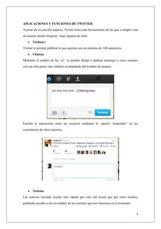 3
APLICACIONES Y FUNCIONES DE TWITTER
A pesar de su sencillo aspecto, Twitter tiene más herramientas de las que a simple vista
un usuario puede imaginar. Aquí algunas de ellas:
Twittear:
Twitter te permite publicar lo que quieras con un máximo de 140 caracteres.
Chatear
Mediante el empleo de las „@‟ se pueden dirigir o dedicar mensajes a otros usuario,
con tan sólo poner este símbolo acompañado del nombre de usuario.
Facilita la interacción entre los usuarios mediante la opción “responder” en los
comentarios de otros usuarios.
Noticias
Las noticias circulan mucho más rápido por esta red social que por otros medios,
pudiendo acceder a las novedades de los sectores que nos interesan en el momento.
 