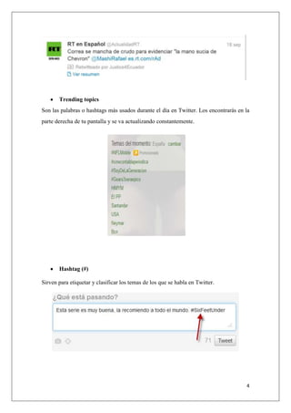4
Trending topics
Son las palabras o hashtags más usados durante el día en Twitter. Los encontrarás en la
parte derecha de tu pantalla y se va actualizando constantemente.
Hashtag (#)
Sirven para etiquetar y clasificar los temas de los que se habla en Twitter.
 