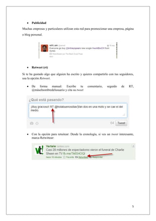 5
Publicidad
Muchas empresas y particulares utilizan esta red para promocionar una empresa, página
o blog personal.
Retweet (rt)
Si te ha gustado algo que alguien ha escrito y quieres compartirlo con tus seguidores,
usa la opción Retweet.
De forma manual: Escribe tu comentario, seguido de RT,
@máselnombredelusuario y cita su tweet
Con la opción para retuitear: Desde la cronología, si ves un tweet interesante,
marca Retwittear:
 