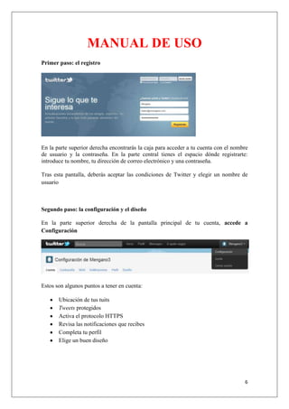 6
MANUAL DE USO
Primer paso: el registro
En la parte superior derecha encontrarás la caja para acceder a tu cuenta con el nombre
de usuario y la contraseña. En la parte central tienes el espacio dónde registrarte:
introduce tu nombre, tu dirección de correo electrónico y una contraseña.
Tras esta pantalla, deberás aceptar las condiciones de Twitter y elegir un nombre de
usuario
Segundo paso: la configuración y el diseño
En la parte superior derecha de la pantalla principal de tu cuenta, accede a
Configuración
Estos son algunos puntos a tener en cuenta:
Ubicación de tus tuits
Tweets protegidos
Activa el protocolo HTTPS
Revisa las notificaciones que recibes
Completa tu perfil
Elige un buen diseño
 