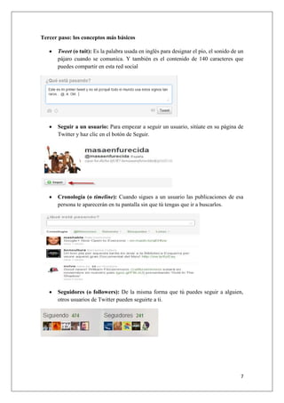 7
Tercer paso: los conceptos más básicos
Tweet (o tuit): Es la palabra usada en inglés para designar el pío, el sonido de un
pájaro cuando se comunica. Y también es el contenido de 140 caracteres que
puedes compartir en esta red social
Seguir a un usuario: Para empezar a seguir un usuario, sitúate en su página de
Twitter y haz clic en el botón de Seguir.
Cronología (o timeline): Cuando sigues a un usuario las publicaciones de esa
persona te aparecerán en tu pantalla sin que tú tengas que ir a buscarlos.
Seguidores (o followers): De la misma forma que tú puedes seguir a alguien,
otros usuarios de Twitter pueden seguirte a ti.
 