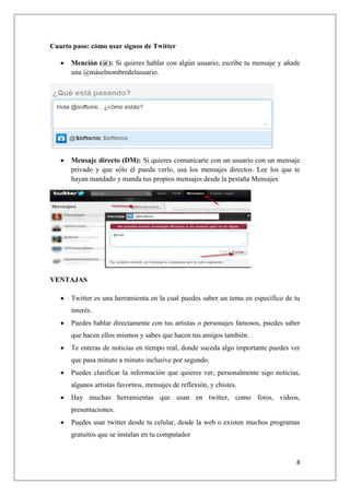 8
Cuarto paso: cómo usar signos de Twitter
Mención (@): Si quieres hablar con algún usuario, escribe tu mensaje y añade
una @máselnombredelusuario.
Mensaje directo (DM): Si quieres comunicarte con un usuario con un mensaje
privado y que sólo él pueda verlo, usa los mensajes directos. Lee los que te
hayan mandado y manda tus propios mensajes desde la pestaña Mensajes
VENTAJAS
Twitter es una herramienta en la cual puedes saber un tema en específico de tu
interés.
Puedes hablar directamente con tus artistas o personajes famosos, puedes saber
que hacen ellos mismos y sabes que hacen tus amigos también.
Te enteras de noticias en tiempo real, donde suceda algo importante puedes ver
que pasa minuto a minuto inclusive por segundo.
Puedes clasificar la información que quieres ver, personalmente sigo noticias,
algunos artistas favoritos, mensajes de reflexión, y chistes.
Hay muchas herramientas que usan en twitter, como fotos, videos,
presentaciones.
Puedes usar twitter desde tu celular, desde la web o existen muchos programas
gratuitos que se instalan en tu computador
 