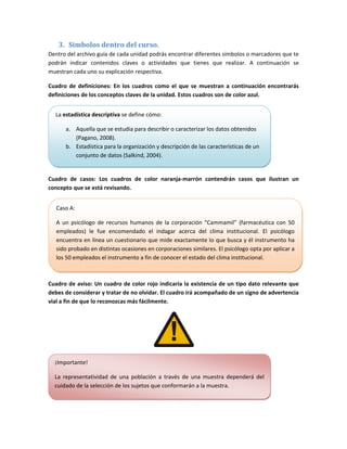 3. Símbolos dentro del curso. 
Dentro del archivo guía de cada unidad podrás encontrar diferentes símbolos o marcadores que te 
podrán  indicar  contenidos  claves  o  actividades  que  tienes  que  realizar.  A  continuación  se 
muestran cada uno su explicación respectiva. 

Cuadro  de  definiciones:  En  los  cuadros  como  el  que  se  muestran  a  continuación  encontrarás 
definiciones de los conceptos claves de la unidad. Estos cuadros son de color azul. 


   La estadística descriptiva se define cómo: 

       a. Aquella que se estudia para describir o caracterizar los datos obtenidos 
          (Pagano, 2008). 
       b. Estadística para la organización y descripción de las características de un 
          conjunto de datos (Salkind, 2004). 
                                                                                             

Cuadro  de  casos:  Los  cuadros  de  color  naranja‐marrón  contendrán  casos  que  ilustran  un 
concepto que se está revisando. 


   Caso A: 

   A  un  psicólogo  de  recursos  humanos  de  la  corporación  “Cammamil”  (farmacéutica  con  50 
   empleados)  le  fue  encomendado  el  indagar  acerca  del  clima  institucional.  El  psicólogo 
   encuentra en línea un cuestionario que mide exactamente lo que busca y él instrumento ha 
   sido probado en distintas ocasiones en corporaciones similares. El psicólogo opta por aplicar a 
   los 50 empleados el instrumento a fin de conocer el estado del clima institucional. 

                                                                                                           

Cuadro de aviso:  Un cuadro de color  rojo indicaría la existencia de un tipo  dato relevante que 
debes de considerar y tratar de no olvidar. El cuadro irá acompañado de un signo de advertencia 
vial a fin de que lo reconozcas más fácilmente. 




                                                            

  ¡Importante! 

  La  representatividad  de  una  población  a  través  de  una  muestra  dependerá  del 
  cuidado de la selección de los sujetos que conformarán a la muestra. 

                                                                                             
 