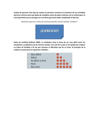 Cuadro de ejercicio: Este tipo de cuadros te permiten reconocer la existencia de una actividad, 
ejercicio o lectura extra que debes de completar antes de poder continuar con el archivo guía. Es 
muy importante que no prosigas con el archivo guía hasta haber completado el ejercicio. 

           Resuelve el ejercicio 1 antes de continuar leyendo: Archivo titulado “Unidad 1” 




                                                                               

Índice  de  facilidad  (Salkind,  2004):  La  estadística  tiene  la  fama  de  ser  muy  difícil  entre  los 
estudiantes y académicos de las ciencias sociales. Con este fin es que se ha optado por emplear 
un  índice  de  facilidad  a  fin  de  que  conozcas  la  dificultad  real  de  un  tema.  Al  principio  de  la 
unidad se presentarán los siguientes símbolos… 




                                                                                             

                                     
 