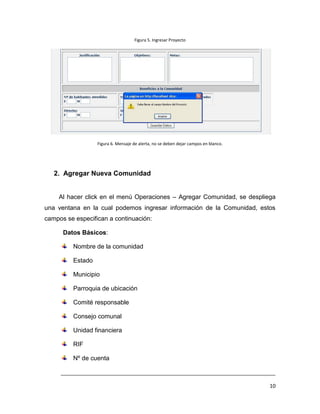 Figura 5. Ingresar Proyecto




                  Figura 6. Mensaje de alerta, no se deben dejar campos en blanco.




   2. Agregar Nueva Comunidad


    Al hacer click en el menú Operaciones – Agregar Comunidad, se despliega
una ventana en la cual podemos ingresar información de la Comunidad, estos
campos se especifican a continuación:

      Datos Básicos:

         Nombre de la comunidad

         Estado

         Municipio

         Parroquia de ubicación

         Comité responsable

         Consejo comunal

         Unidad financiera

         RIF

         Nº de cuenta

     ___________________________________________________________________________

                                                                                     10
 