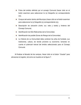 Fotos del ámbito definido por el consejo Comunal (hacer click en el
          botón examinar para seleccionar la (s) fotografía (s) correspondiente
          (s)),

          Croquis del sector dentro del Municipio (hacer click en el botón examinar
          para seleccionar la (s) fotografía (s) correspondiente (s)),

          Descripción de ubicación (norte, sur, este y oeste) y linderos del
          Consejo Comunal,

          Identificación de Sitio Relevantes de la Comunidad,

          Identificación de posible Zonas de Riesgo de la Comunidad,

          La Historia de La Comunidad debe contener los años de fundada, sus
          tradiciones, cultura, de donde proviene su economía; tomando en
          cuenta el potencial natural del ámbito seleccionado para el Consejo
          Comunal.



     Al finalizar el llenado de los campos, Hacer click en el boton “Guadar” para
almacenar el registro, tal como se muestra en la figura 7:




     ___________________________________________________________________________

                                                                                11
 