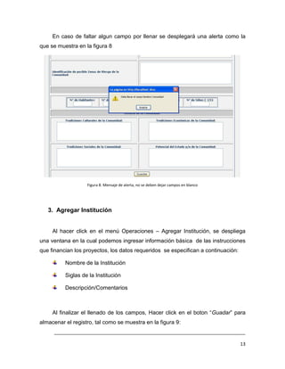 En caso de faltar algun campo por llenar se desplegará una alerta como la
que se muestra en la figura 8




                   Figura 8. Mensaje de alerta, no se deben dejar campos en blanco




   3. Agregar Institución


     Al hacer click en el menú Operaciones – Agregar Institución, se despliega
una ventana en la cual podemos ingresar información básica de las instrucciones
que financian los proyectos, los datos requeridos se especifican a continuación:

          Nombre de la Institución

          Siglas de la Institución

          Descripción/Comentarios



     Al finalizar el llenado de los campos, Hacer click en el boton “Guadar” para
almacenar el registro, tal como se muestra en la figura 9:
     ___________________________________________________________________________

                                                                                     13
 